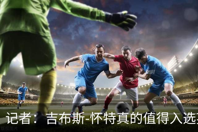 记者：吉布斯-怀特真的值得入选英格兰名单，甚至在梅努之前
